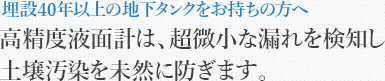 埋設40年以上の地下タンクをお持ちの方へ高精度液面計は、超微小な漏れを検知し土壌汚染を未然に防ぎます。