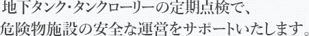 地下タンク・タンクローリーの定期点検で、危険物施設の安全な運営をサポートいたします。