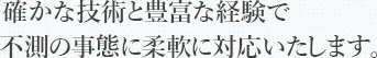 確かな技術と豊富な経験で不測の事態に柔軟に対応いたします。