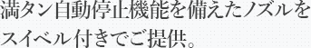 満タン自動停止機能を備えたノズルをスイベル付きでご提供。