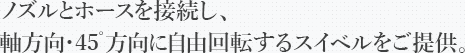 ノズルとホースを接続し、軸方向・45゜方向に自由回転するスイベルをご提供。