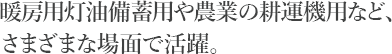 暖房用灯油備蓄用や農業の耕運機用など、さまざまな場面で活躍。